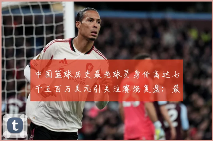 中国篮球历史最老球员身价高达七千五百万美元引关注赛场复盘：最新赛事动态与深度分析