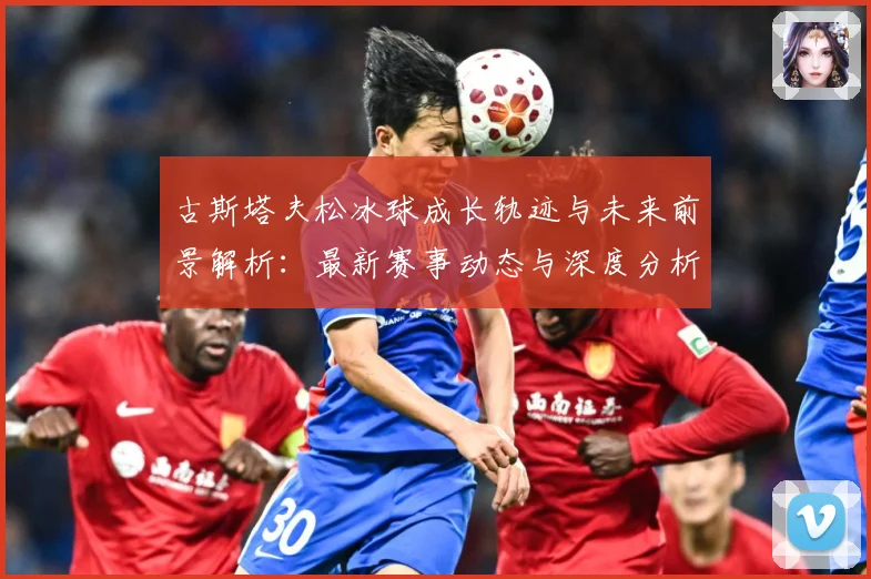 古斯塔夫松冰球成长轨迹与未来前景解析：最新赛事动态与深度分析
