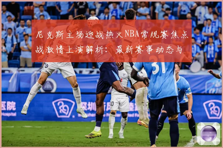 尼克斯主场迎战热火NBA常规赛焦点战激情上演解析：最新赛事动态与深度分析