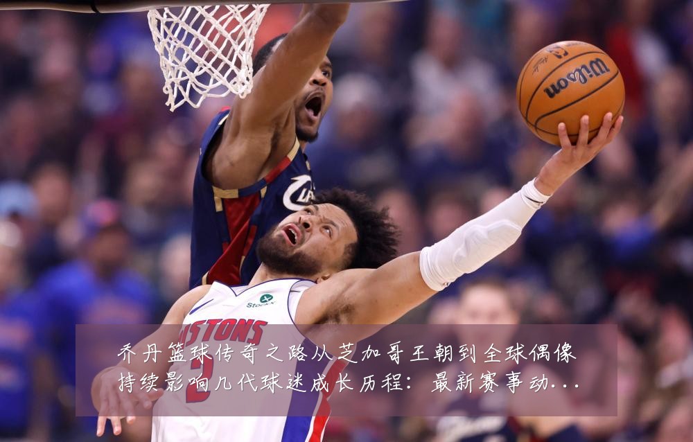 乔丹篮球传奇之路从芝加哥王朝到全球偶像持续影响几代球迷成长历程:最新赛事动态与深度分析