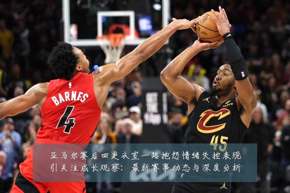 亚马尔赛后回更衣室一路抱怨情绪失控表现引关注成长观察:最新赛事动态与深度分析