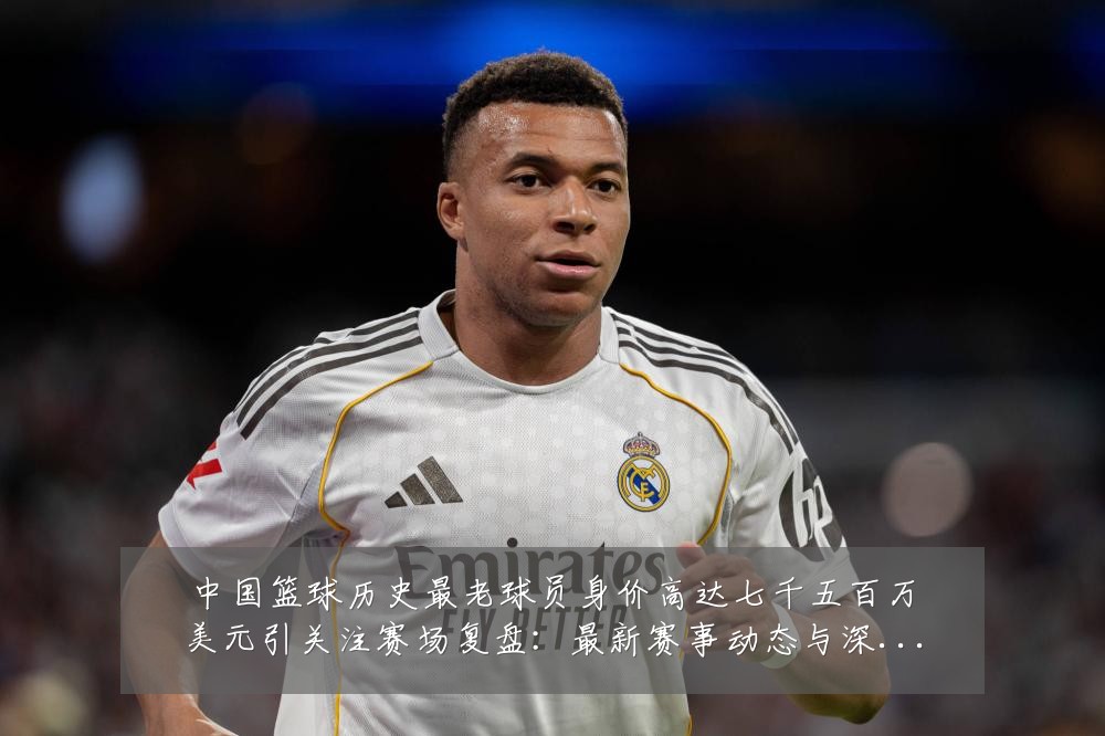 中国篮球历史最老球员身价高达七千五百万美元引关注赛场复盘:最新赛事动态与深度分析
